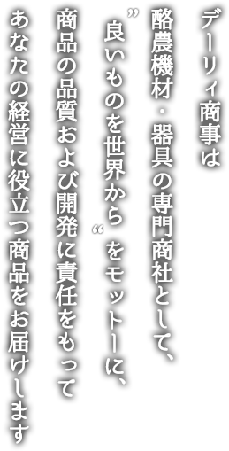 デーリィ商事は酪農機材・器具の専門商社として、“良いものを世界から”をモットーに、商品の品質および開発に責任をもってあなたの経営に役立つ商品をお届けします。